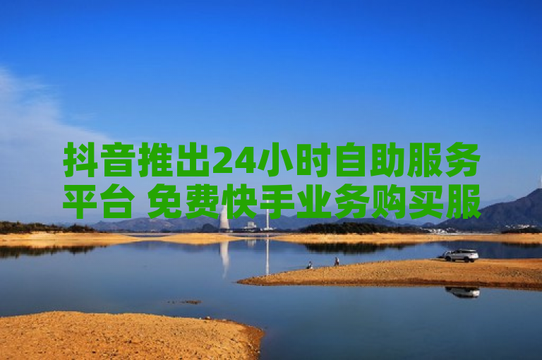 抖音推出24小时自助服务平台 免费快手业务购买服务上线