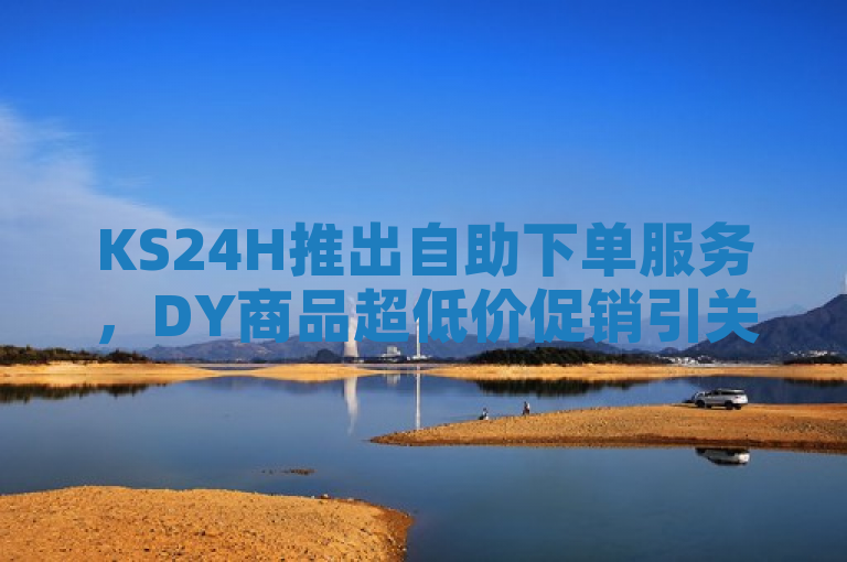 KS24H推出自助下单服务，DY商品超低价促销引关注