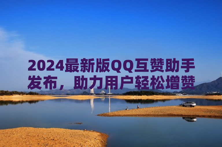 2024最新版QQ互赞助手发布，助力用户轻松增赞