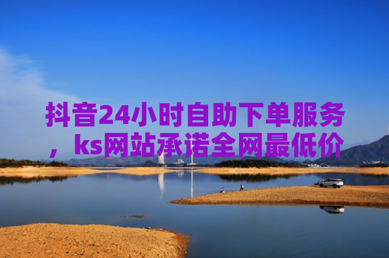 抖音24小时自助下单服务，ks网站承诺全网最低价