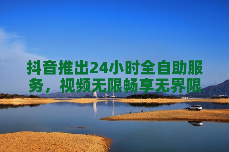 抖音推出24小时全自助服务，视频无限畅享无界限