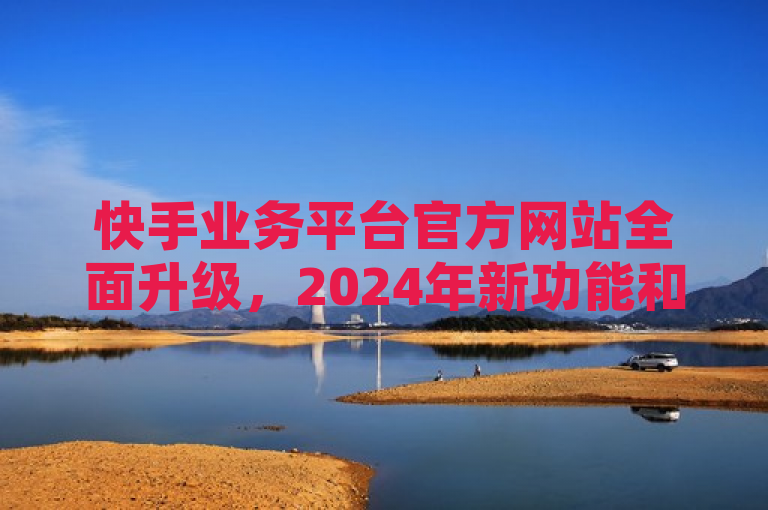 快手业务平台官方网站全面升级，2024年新功能和服务详解