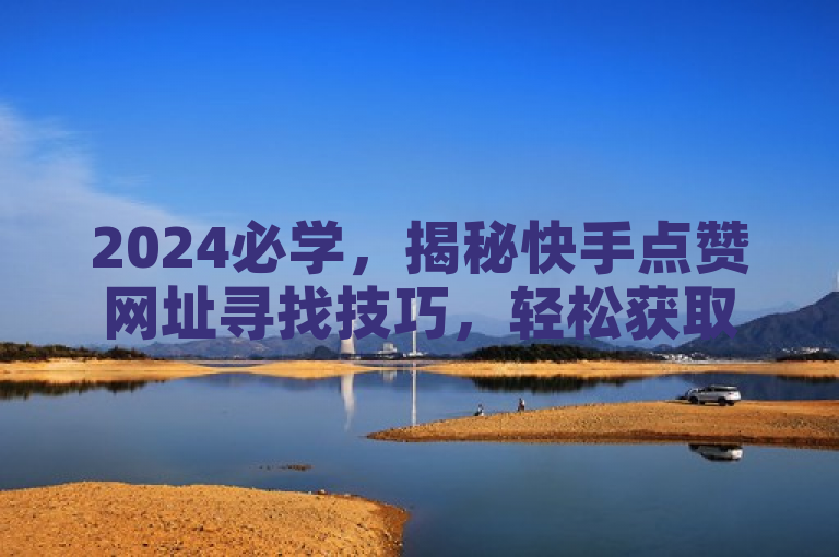 2024必学，揭秘快手点赞网址寻找技巧，轻松获取真实点赞！