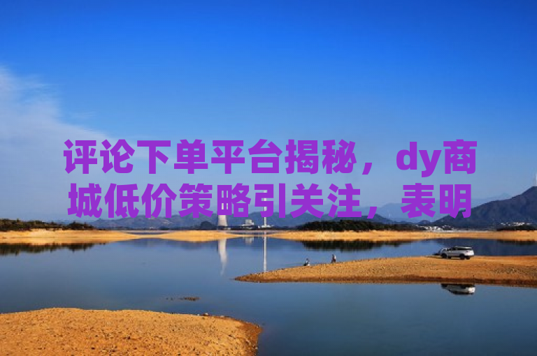 评论下单平台揭秘，dy商城低价策略引关注，表明了dy低价下单平台商城因为其低价策略引起了人们的关注。