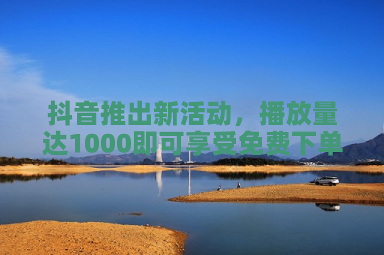 抖音推出新活动，播放量达1000即可享受免费下单优惠