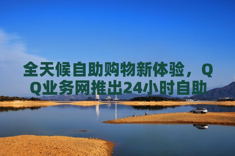 全天候自助购物新体验，QQ业务网推出24小时自助下单商城，免费评论下单平台助力便捷购买