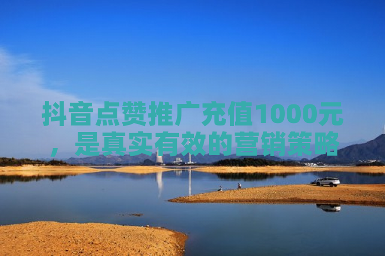 抖音点赞推广充值1000元，是真实有效的营销策略还是潜在的消费陷阱？