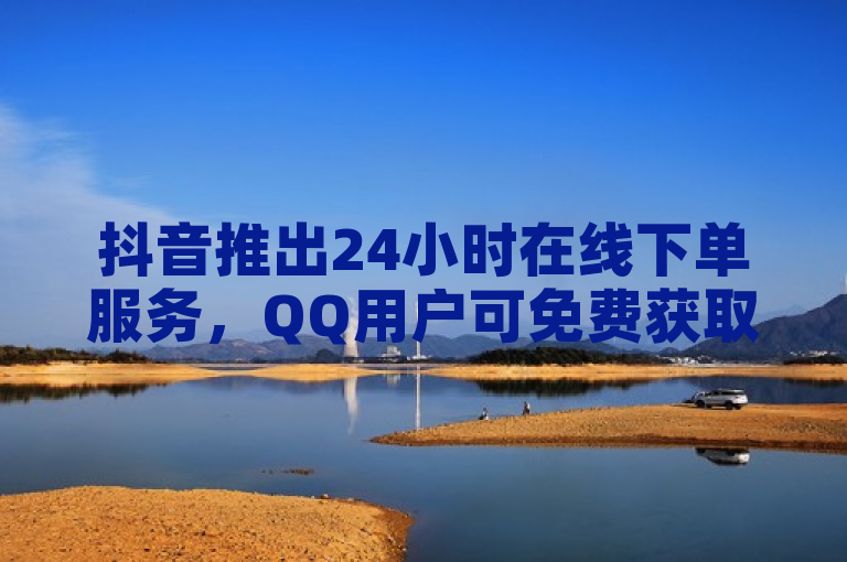 抖音推出24小时在线下单服务，QQ用户可免费获取个性化名片名称