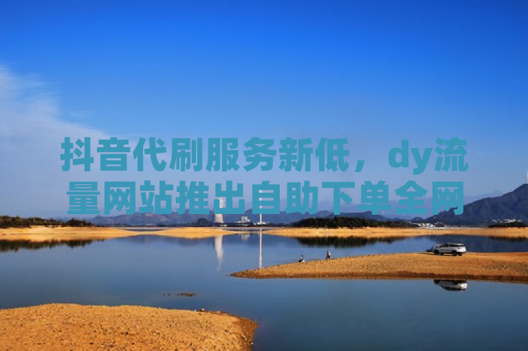 抖音代刷服务新低，dy流量网站推出自助下单全网最低价