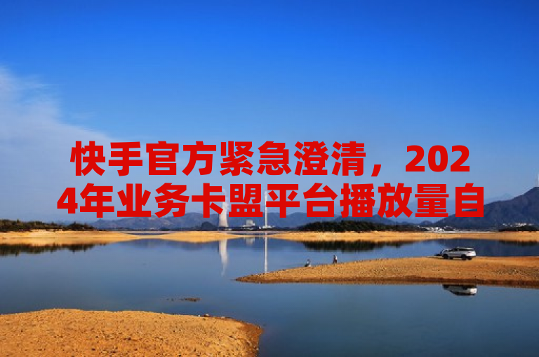 快手官方紧急澄清，2024年业务卡盟平台播放量自助下载谣言！