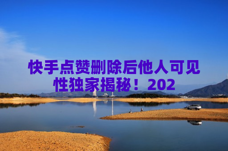 快手点赞删除后他人可见性独家揭秘！2025必学