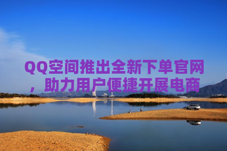 QQ空间推出全新下单官网，助力用户便捷开展电商活动