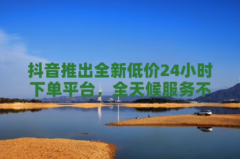 抖音推出全新低价24小时下单平台，全天候服务不间断！，简洁明了地概括了您提供的内容，即抖音新推出的一个低价且能全天候（24小时）进行下单操作的平台。这样的表述既突出了平台的便利性，也强调了其价格优势，对于吸引读者注意力和传达关键信息都较为有效。