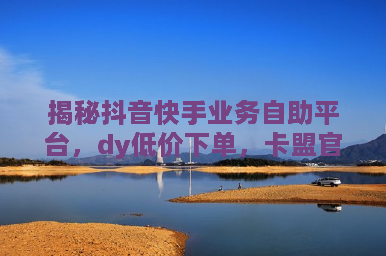 揭秘抖音快手业务自助平台，dy低价下单，卡盟官网入口独家报道