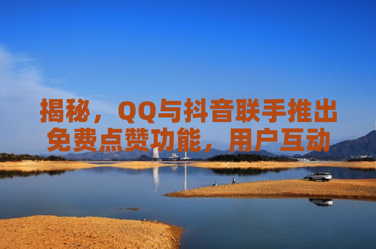 揭秘，QQ与抖音联手推出免费点赞功能，用户互动新体验！