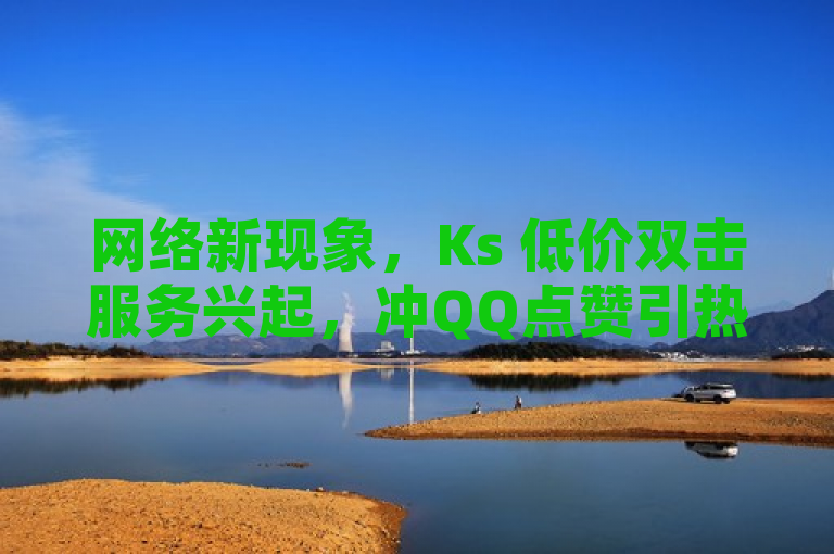 网络新现象，Ks 低价双击服务兴起，冲QQ点赞引热议