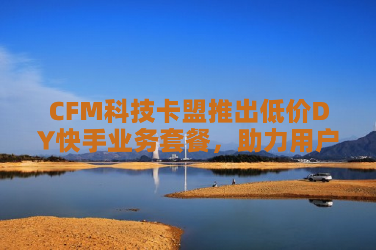 CFM科技卡盟推出低价DY快手业务套餐，助力用户高效增长，表明了CFM科技卡盟平台推出了针对DY（抖音）和快手业务的低价套餐，旨在帮助用户更高效地实现社交增长。