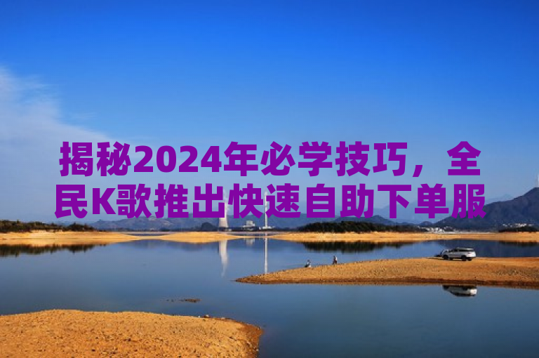 揭秘2024年必学技巧，全民K歌推出快速自助下单服务！