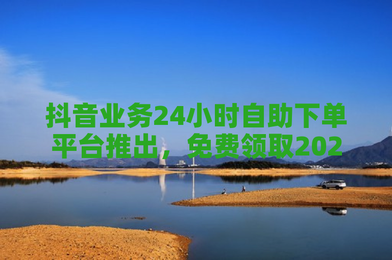 抖音业务24小时自助下单平台推出，免费领取2024最新消息！