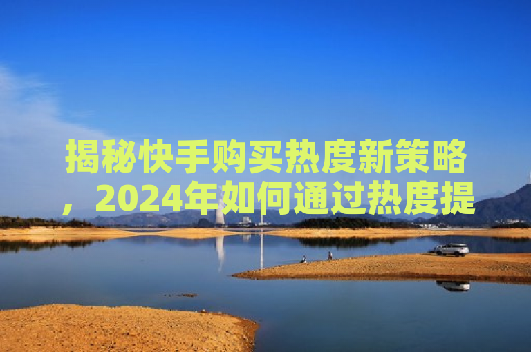 揭秘快手购买热度新策略，2024年如何通过热度提升获得更多惊喜！