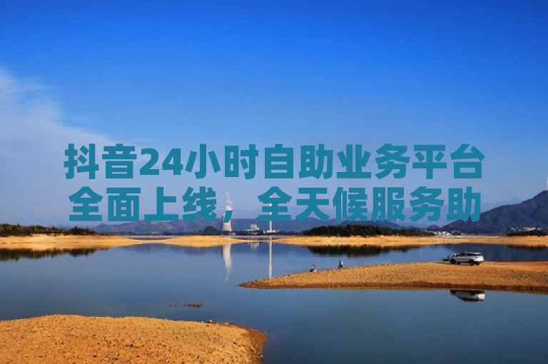 抖音24小时自助业务平台全面上线，全天候服务助力商家营销推广