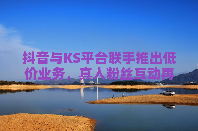 抖音与KS平台联手推出低价业务，真人粉丝互动再升级！