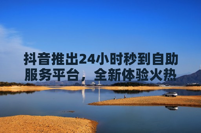 抖音推出24小时秒到自助服务平台，全新体验火热登场