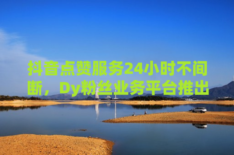 抖音点赞服务24小时不间断，Dy粉丝业务平台推出免费体验与自助下单优惠