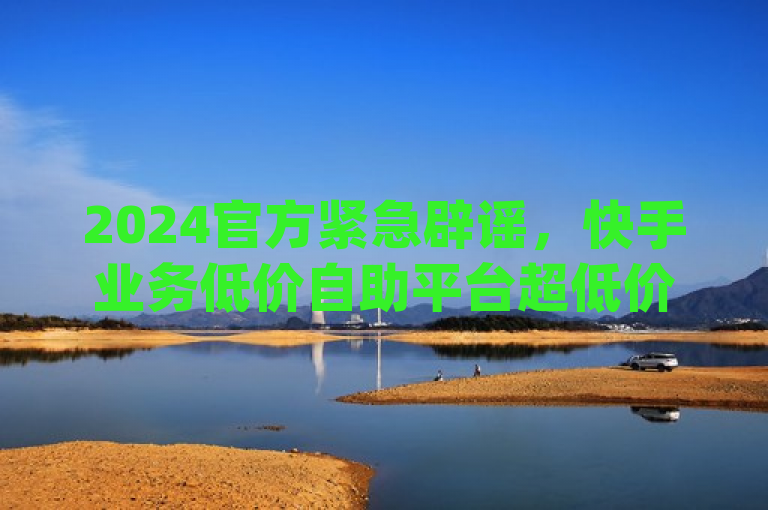 2024官方紧急辟谣，快手业务低价自助平台超低价及dy自助平台下单真人均为虚假信息