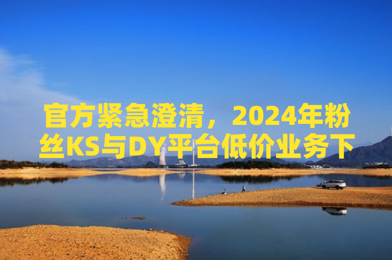 官方紧急澄清，2024年粉丝KS与DY平台低价业务下单谣言不实