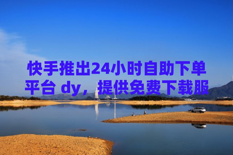 快手推出24小时自助下单平台 dy，提供免费下载服务