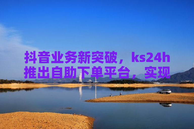 抖音业务新突破，ks24h推出自助下单平台，实现真人点赞服务