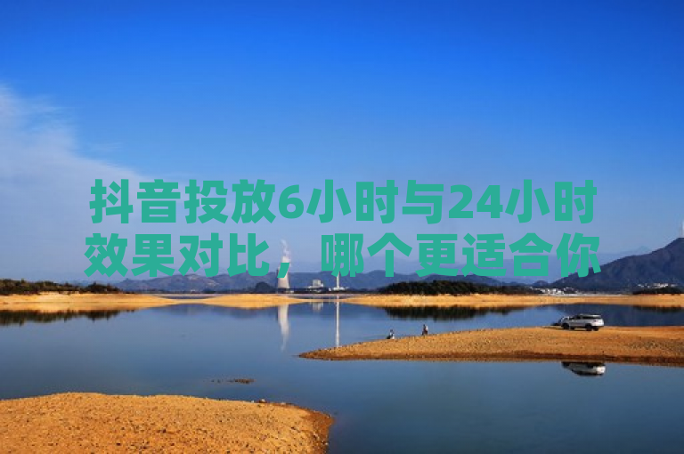 抖音投放6小时与24小时效果对比，哪个更适合你的推广需求？