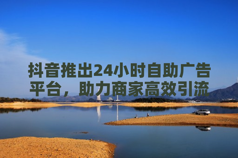 抖音推出24小时自助广告平台，助力商家高效引流