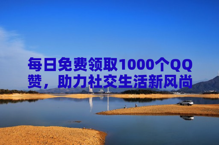 每日免费领取1000个QQ赞，助力社交生活新风尚