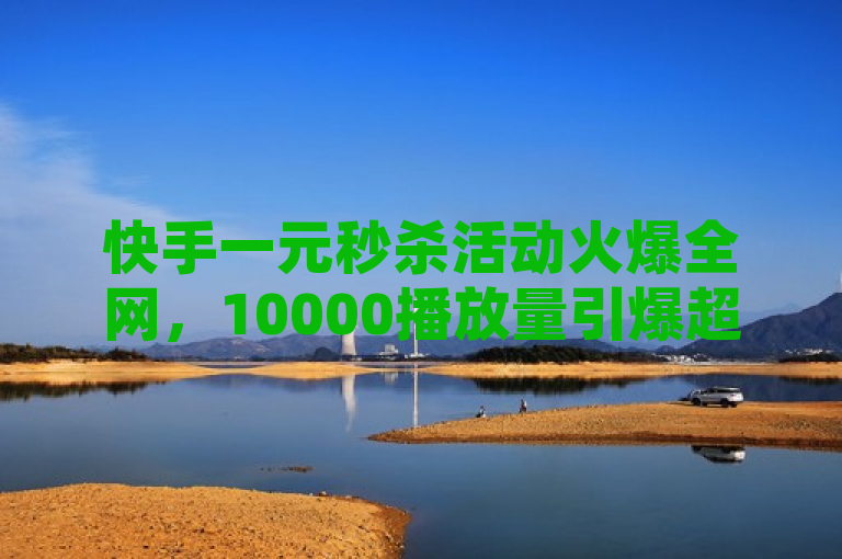 快手一元秒杀活动火爆全网，10000播放量引爆超级省钱神器热潮！