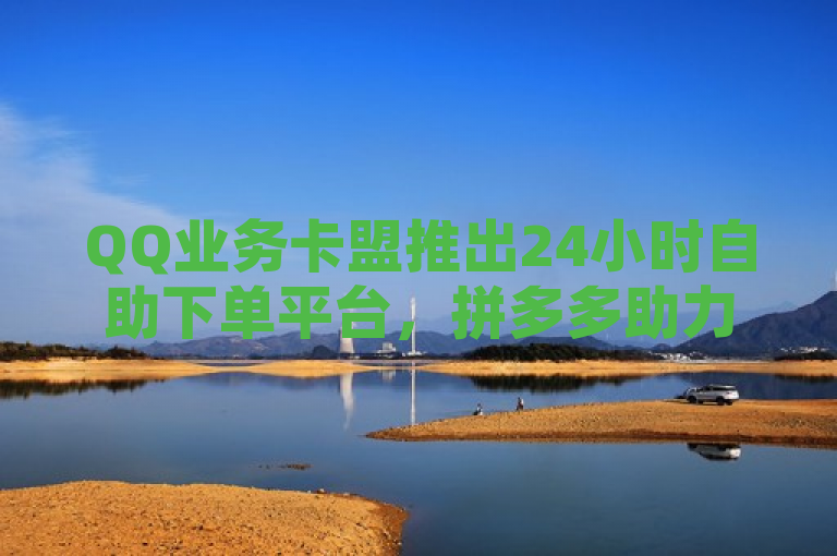 QQ业务卡盟推出24小时自助下单平台，拼多多助力活动火热进行中