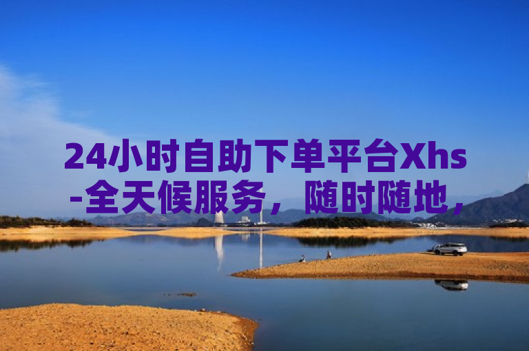 24小时自助下单平台Xhs-全天候服务，随时随地，轻松购物新体验