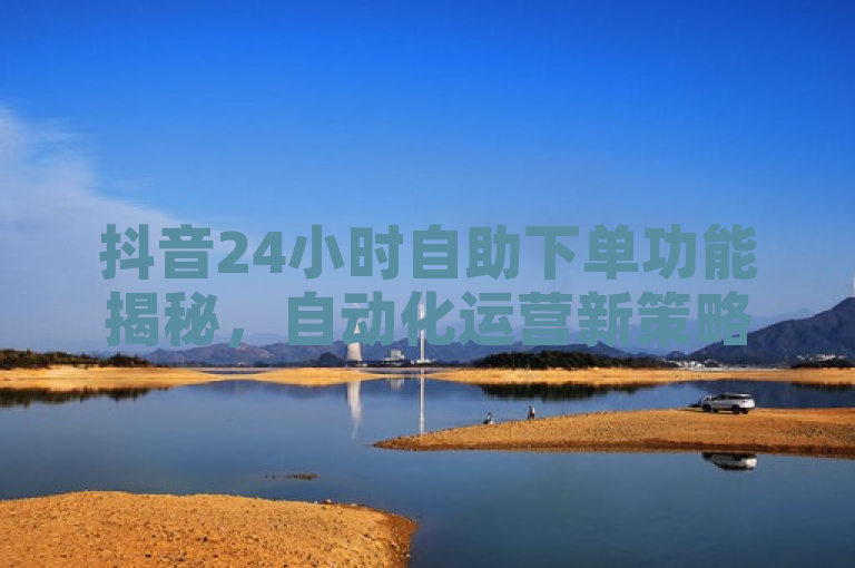 抖音24小时自助下单功能揭秘，自动化运营新策略，2024年必学技能！