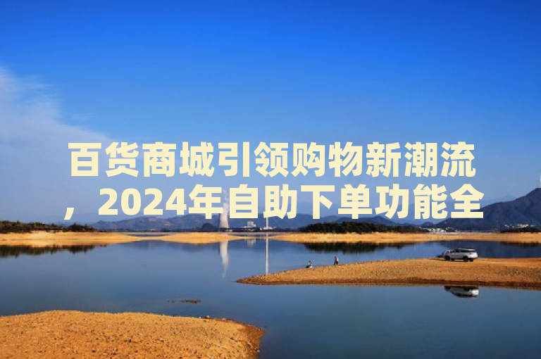 百货商城引领购物新潮流，2024年自助下单功能全面揭秘！