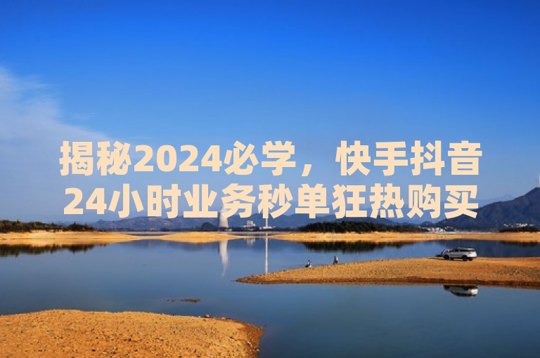 揭秘2024必学，快手抖音24小时业务秒单狂热购买攻略！，融合了提供的信息，强调了最新揭秘和狂热购买攻略，同时针对2024必学这一时间点，增加了时效性和吸引力。