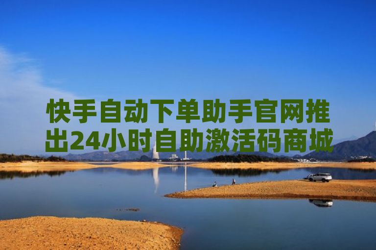 快手自动下单助手官网推出24小时自助激活码商城，全网最低价助力抖音业务增长