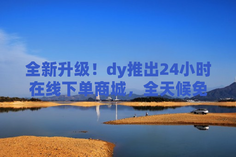 全新升级！dy推出24小时在线下单商城，全天候免费服务