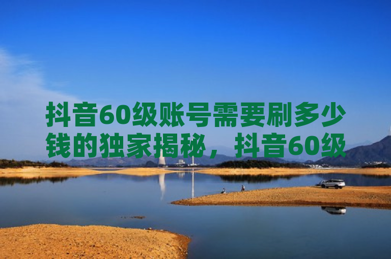 抖音60级账号需要刷多少钱的独家揭秘，抖音60级账号刷粉需要耗费多少钱！2025必学