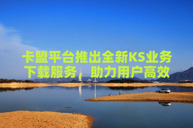 卡盟平台推出全新KS业务下载服务，助力用户高效获取资源