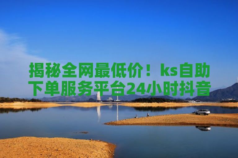 揭秘全网最低价！ks自助下单服务平台24小时抖音点赞服务独家优惠大公开