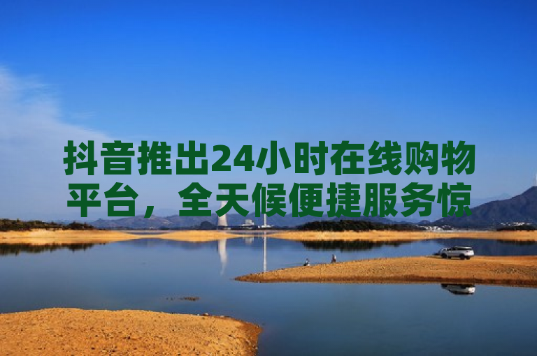 抖音推出24小时在线购物平台，全天候便捷服务惊喜连连