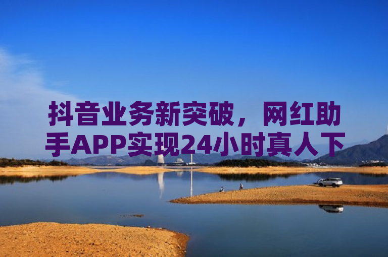 抖音业务新突破，网红助手APP实现24小时真人下单服务