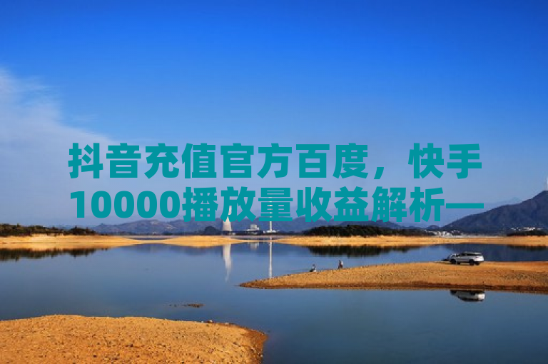 抖音充值官方百度，快手10000播放量收益解析——低价卡盟平台与卡密代理系统