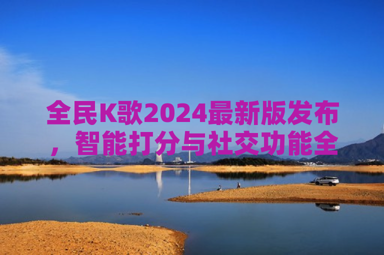 全民K歌2024最新版发布，智能打分与社交功能全面升级